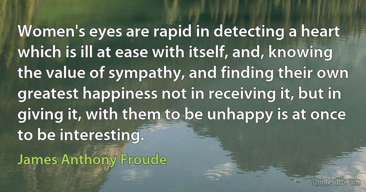 Women's eyes are rapid in detecting a heart which is ill at ease with itself, and, knowing the value of sympathy, and finding their own greatest happiness not in receiving it, but in giving it, with them to be unhappy is at once to be interesting. (James Anthony Froude)