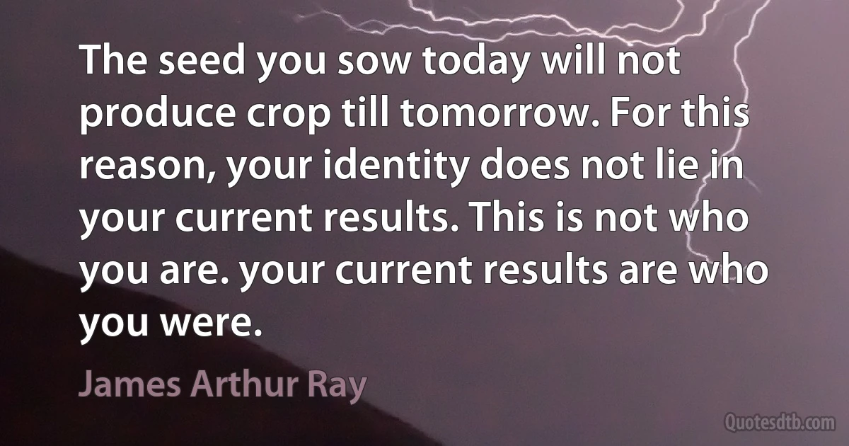 The seed you sow today will not produce crop till tomorrow. For this reason, your identity does not lie in your current results. This is not who you are. your current results are who you were. (James Arthur Ray)