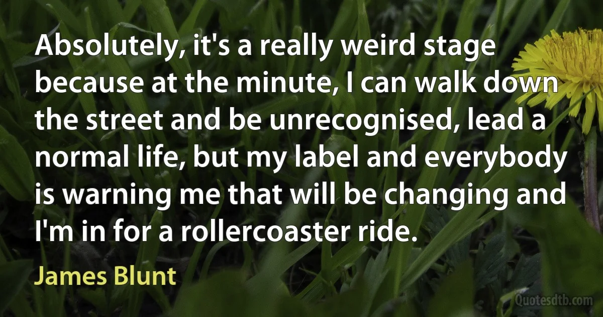 Absolutely, it's a really weird stage because at the minute, I can walk down the street and be unrecognised, lead a normal life, but my label and everybody is warning me that will be changing and I'm in for a rollercoaster ride. (James Blunt)