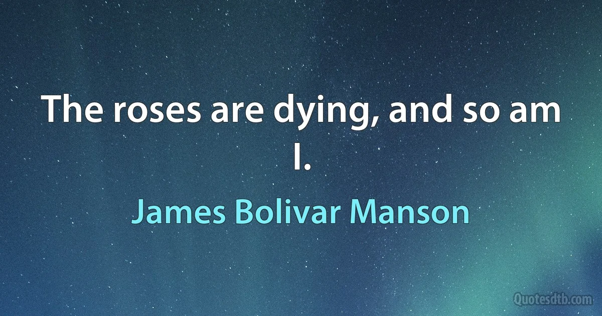 The roses are dying, and so am I. (James Bolivar Manson)