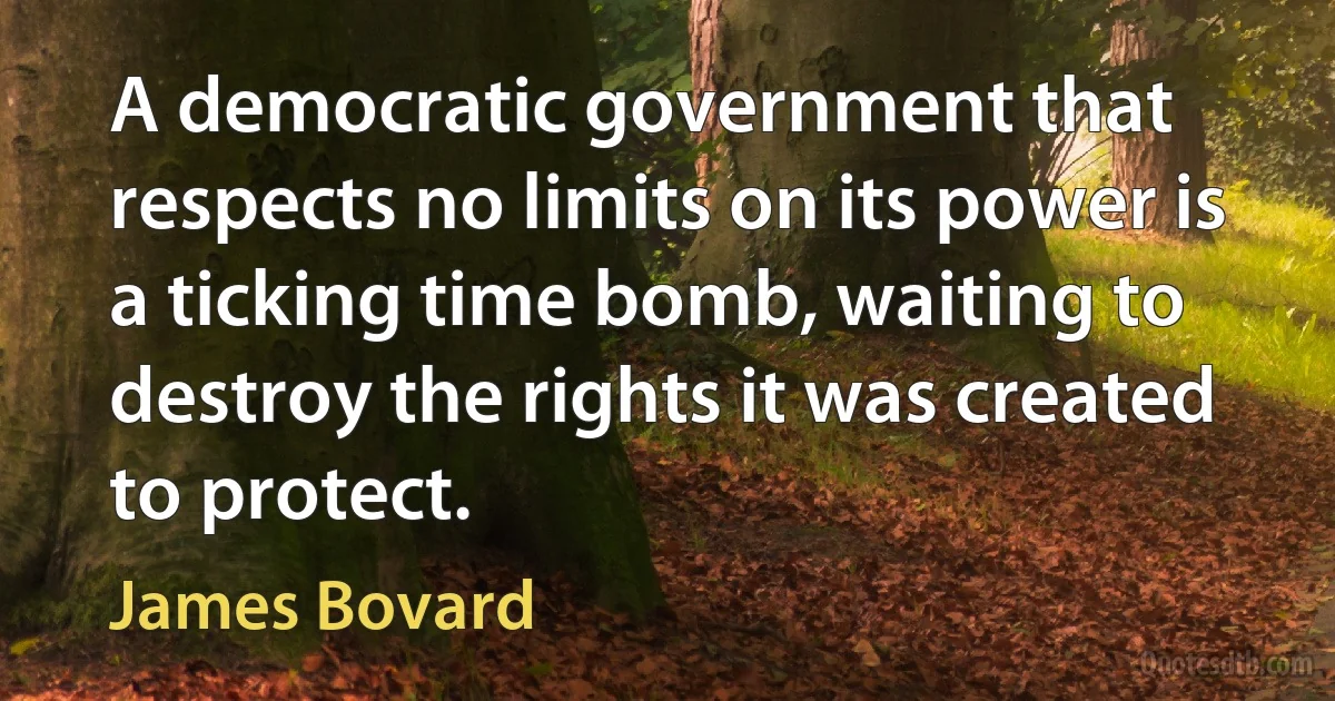 A democratic government that respects no limits on its power is a ticking time bomb, waiting to destroy the rights it was created to protect. (James Bovard)