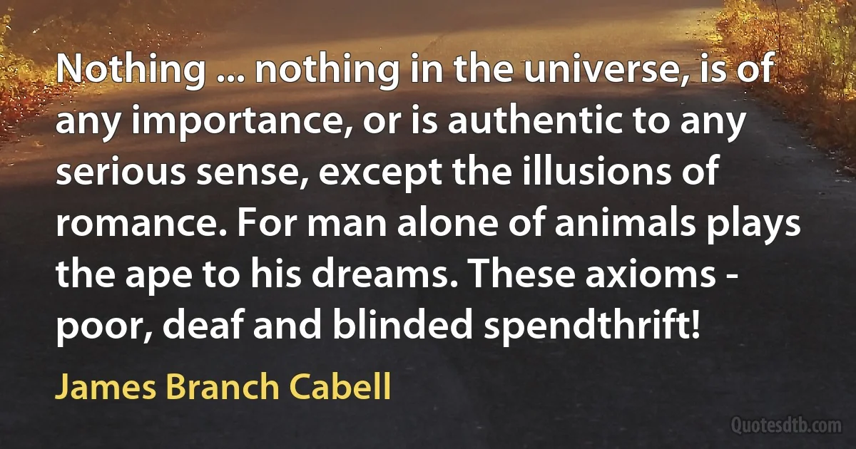 Nothing ... nothing in the universe, is of any importance, or is authentic to any serious sense, except the illusions of romance. For man alone of animals plays the ape to his dreams. These axioms - poor, deaf and blinded spendthrift! (James Branch Cabell)