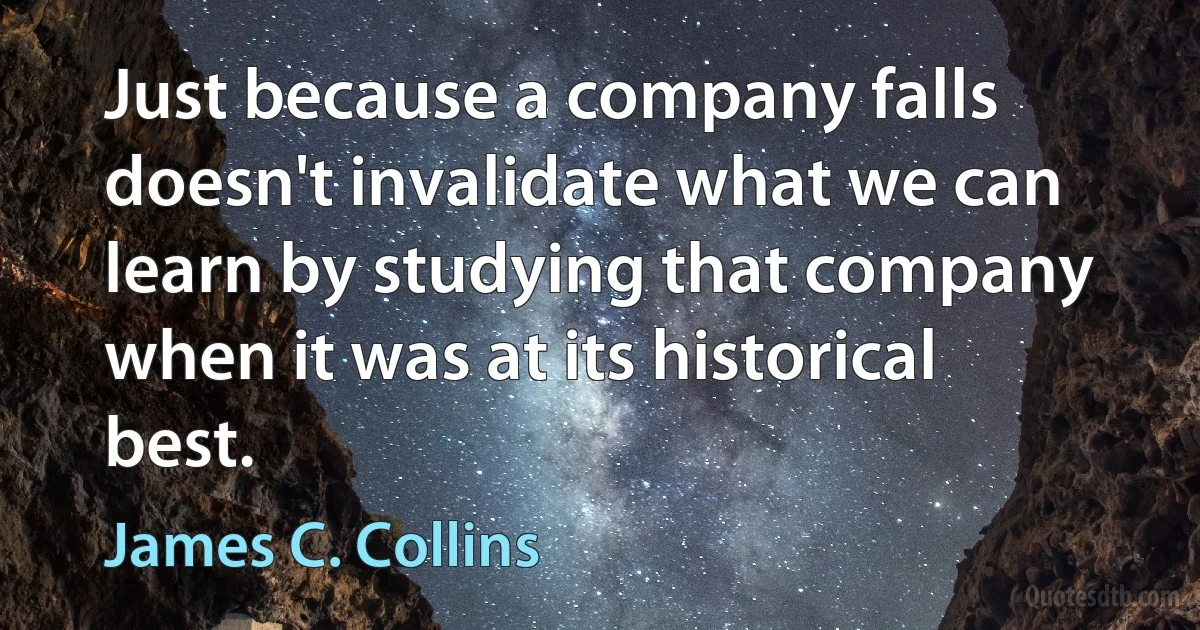 Just because a company falls doesn't invalidate what we can learn by studying that company when it was at its historical best. (James C. Collins)