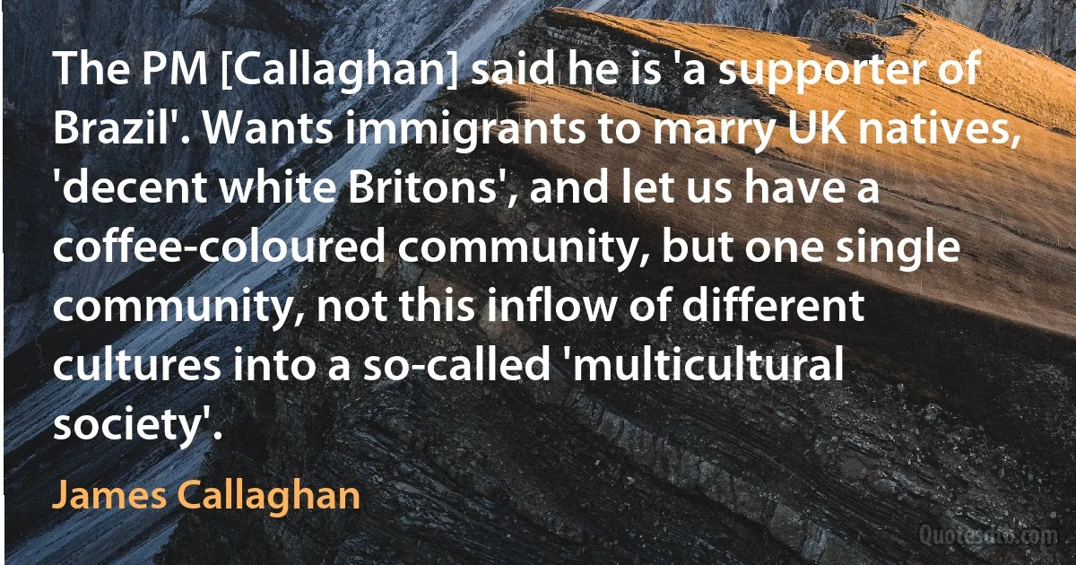 The PM [Callaghan] said he is 'a supporter of Brazil'. Wants immigrants to marry UK natives, 'decent white Britons', and let us have a coffee-coloured community, but one single community, not this inflow of different cultures into a so-called 'multicultural society'. (James Callaghan)