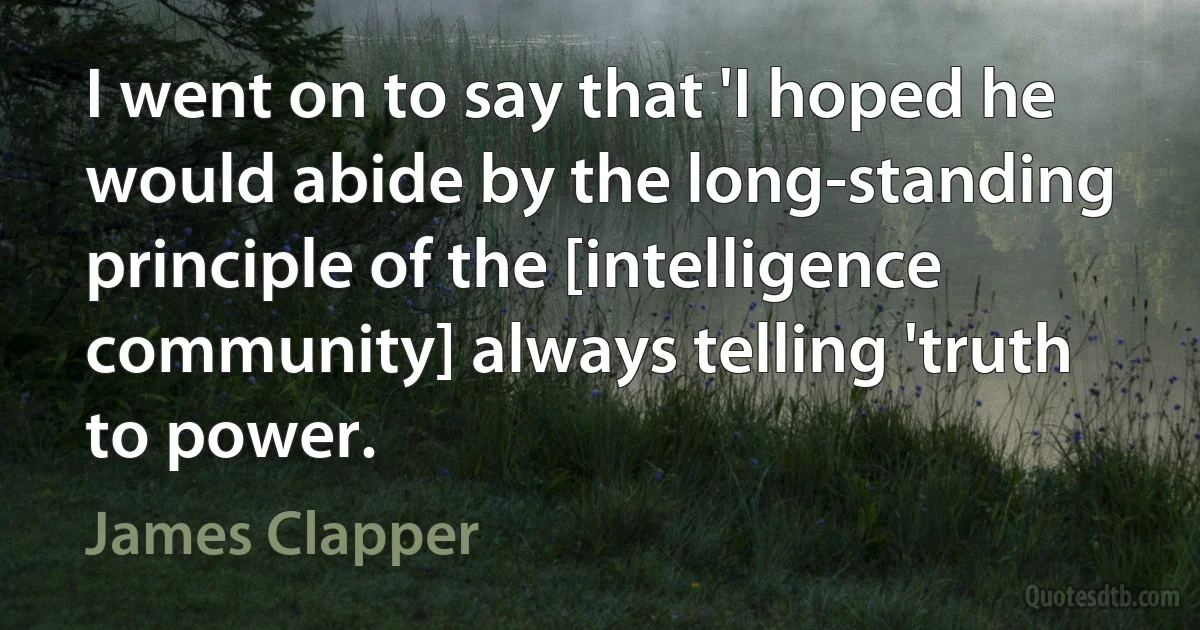 I went on to say that 'I hoped he would abide by the long-standing principle of the [intelligence community] always telling 'truth to power. (James Clapper)