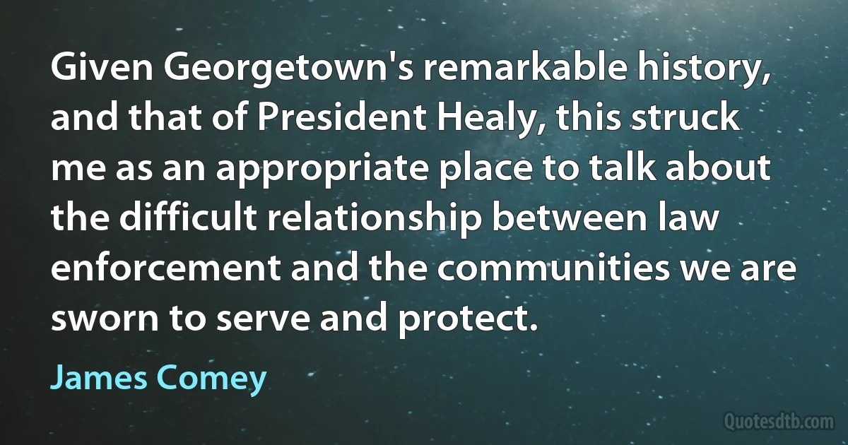 Given Georgetown's remarkable history, and that of President Healy, this struck me as an appropriate place to talk about the difficult relationship between law enforcement and the communities we are sworn to serve and protect. (James Comey)