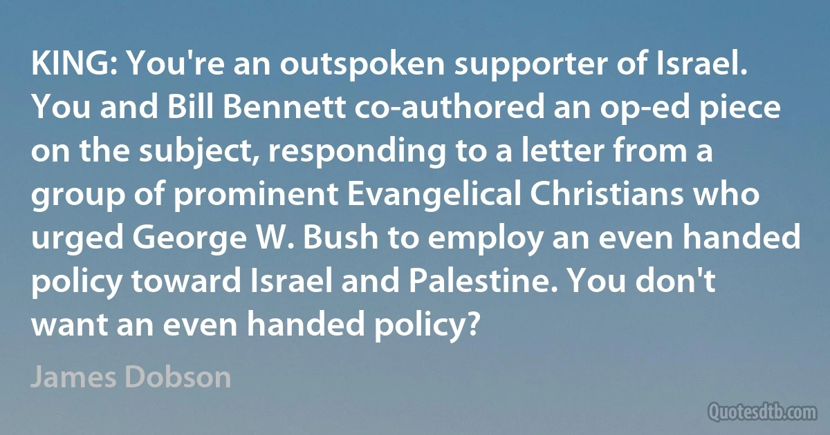 KING: You're an outspoken supporter of Israel. You and Bill Bennett co-authored an op-ed piece on the subject, responding to a letter from a group of prominent Evangelical Christians who urged George W. Bush to employ an even handed policy toward Israel and Palestine. You don't want an even handed policy? (James Dobson)