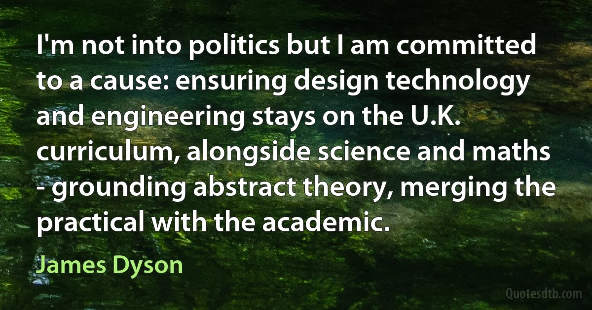 I'm not into politics but I am committed to a cause: ensuring design technology and engineering stays on the U.K. curriculum, alongside science and maths - grounding abstract theory, merging the practical with the academic. (James Dyson)