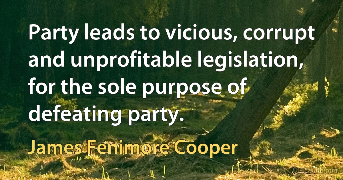 Party leads to vicious, corrupt and unprofitable legislation, for the sole purpose of defeating party. (James Fenimore Cooper)