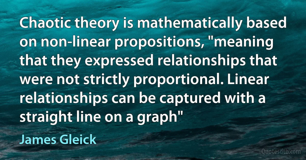 Chaotic theory is mathematically based on non-linear propositions, "meaning that they expressed relationships that were not strictly proportional. Linear relationships can be captured with a straight line on a graph" (James Gleick)