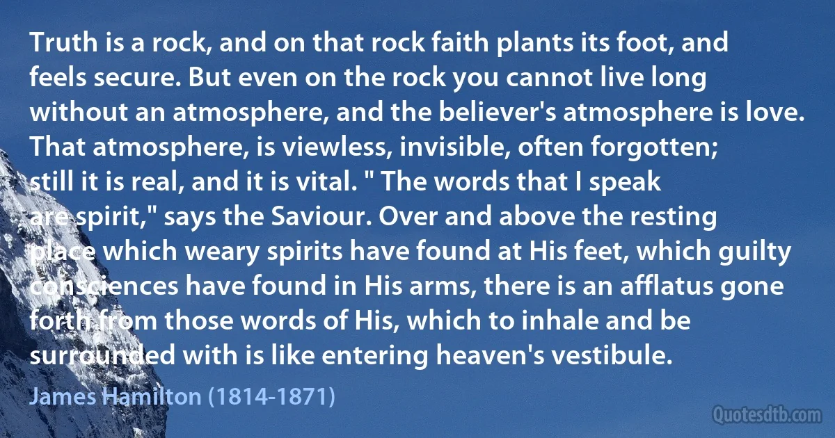 Truth is a rock, and on that rock faith plants its foot, and feels secure. But even on the rock you cannot live long without an atmosphere, and the believer's atmosphere is love. That atmosphere, is viewless, invisible, often forgotten; still it is real, and it is vital. " The words that I speak are spirit," says the Saviour. Over and above the resting place which weary spirits have found at His feet, which guilty consciences have found in His arms, there is an afflatus gone forth from those words of His, which to inhale and be surrounded with is like entering heaven's vestibule. (James Hamilton (1814-1871))