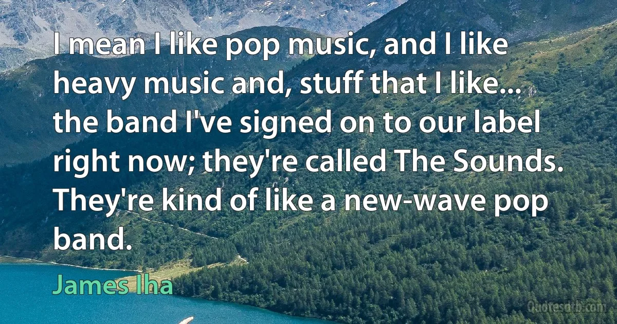 I mean I like pop music, and I like heavy music and, stuff that I like... the band I've signed on to our label right now; they're called The Sounds. They're kind of like a new-wave pop band. (James Iha)