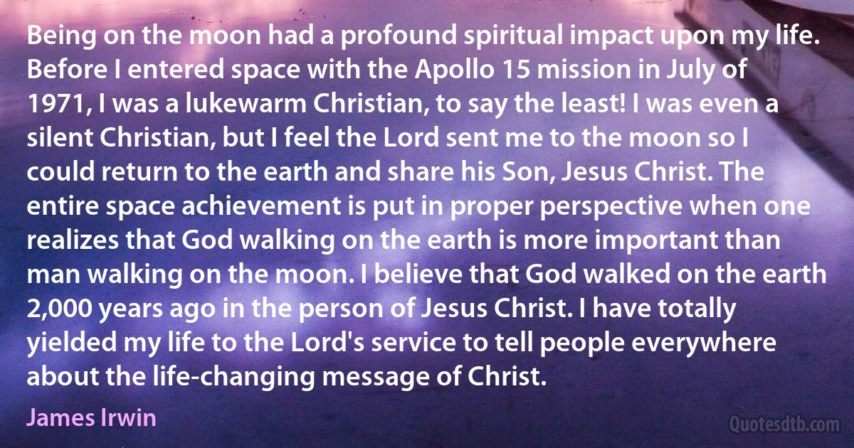 Being on the moon had a profound spiritual impact upon my life. Before I entered space with the Apollo 15 mission in July of 1971, I was a lukewarm Christian, to say the least! I was even a silent Christian, but I feel the Lord sent me to the moon so I could return to the earth and share his Son, Jesus Christ. The entire space achievement is put in proper perspective when one realizes that God walking on the earth is more important than man walking on the moon. I believe that God walked on the earth 2,000 years ago in the person of Jesus Christ. I have totally yielded my life to the Lord's service to tell people everywhere about the life-changing message of Christ. (James Irwin)