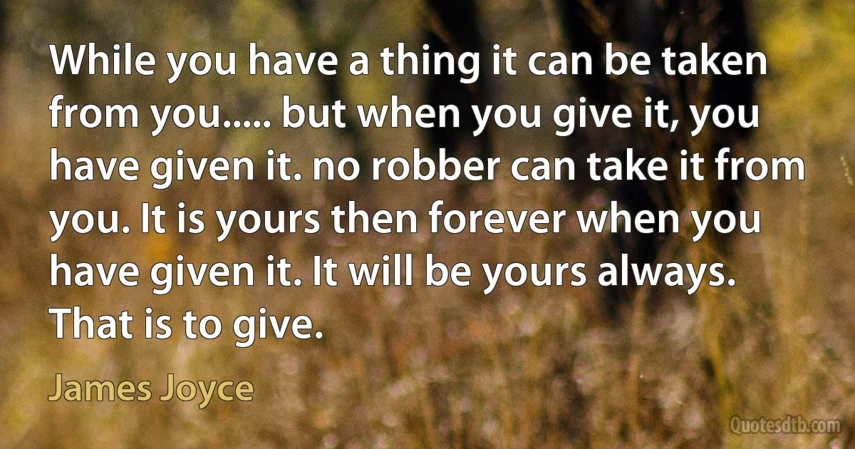 While you have a thing it can be taken from you..... but when you give it, you have given it. no robber can take it from you. It is yours then forever when you have given it. It will be yours always. That is to give. (James Joyce)