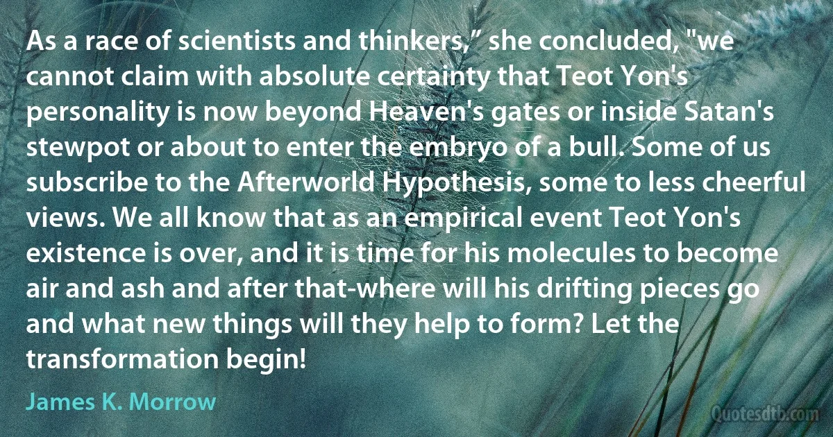 As a race of scientists and thinkers,” she concluded, "we cannot claim with absolute certainty that Teot Yon's personality is now beyond Heaven's gates or inside Satan's stewpot or about to enter the embryo of a bull. Some of us subscribe to the Afterworld Hypothesis, some to less cheerful views. We all know that as an empirical event Teot Yon's existence is over, and it is time for his molecules to become air and ash and after that-where will his drifting pieces go and what new things will they help to form? Let the transformation begin! (James K. Morrow)