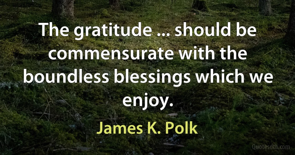 The gratitude ... should be commensurate with the boundless blessings which we enjoy. (James K. Polk)