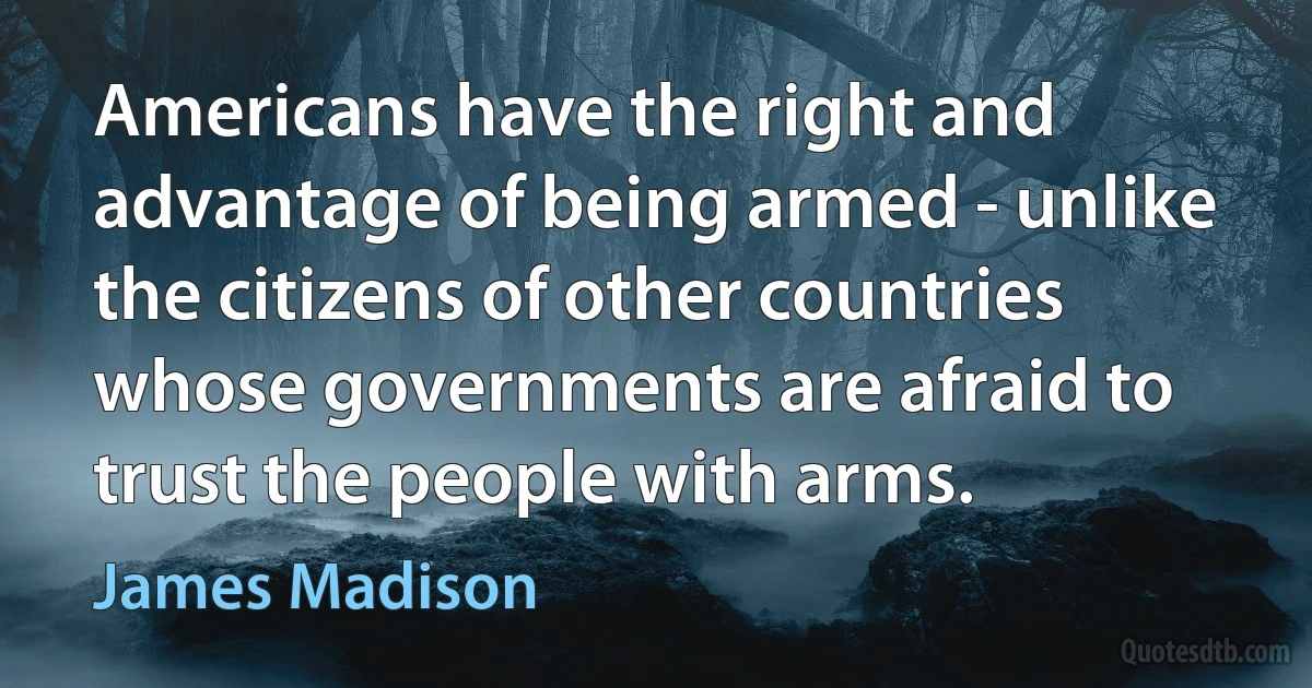 Americans have the right and advantage of being armed - unlike the citizens of other countries whose governments are afraid to trust the people with arms. (James Madison)