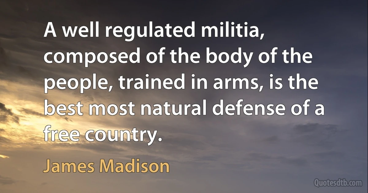 A well regulated militia, composed of the body of the people, trained in arms, is the best most natural defense of a free country. (James Madison)