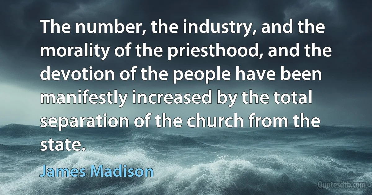 The number, the industry, and the morality of the priesthood, and the devotion of the people have been manifestly increased by the total separation of the church from the state. (James Madison)