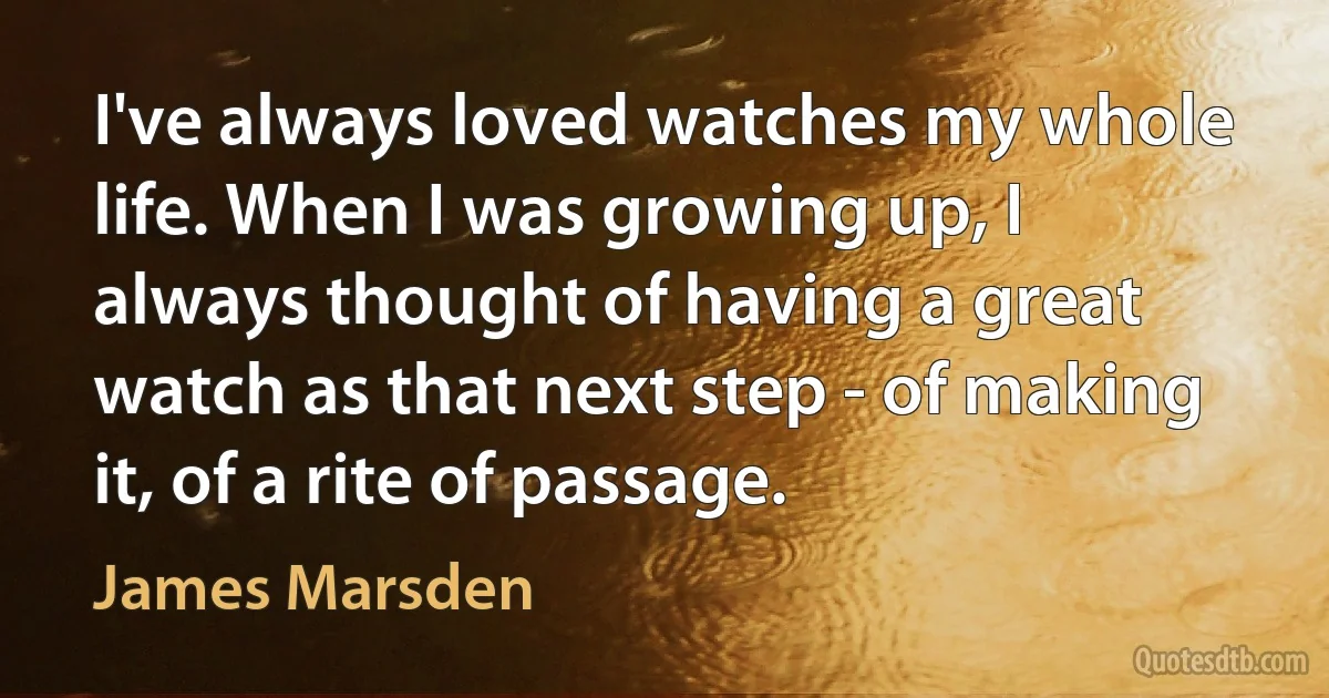 I've always loved watches my whole life. When I was growing up, I always thought of having a great watch as that next step - of making it, of a rite of passage. (James Marsden)