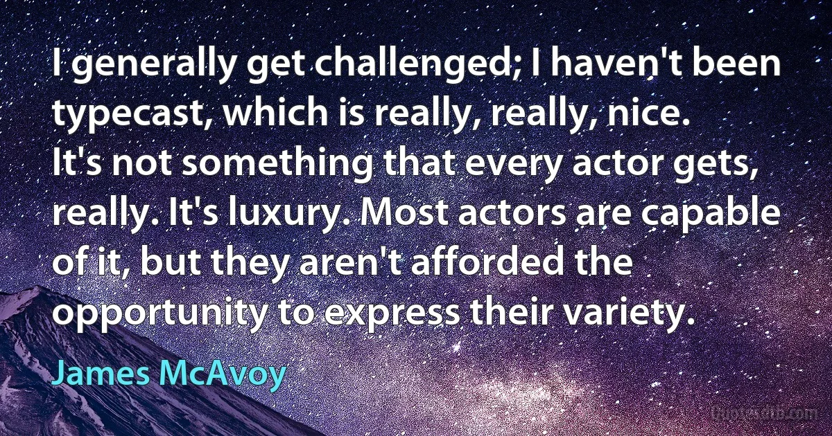 I generally get challenged; I haven't been typecast, which is really, really, nice. It's not something that every actor gets, really. It's luxury. Most actors are capable of it, but they aren't afforded the opportunity to express their variety. (James McAvoy)