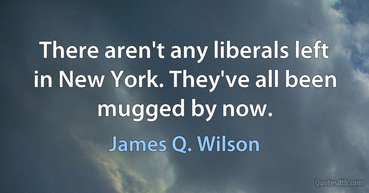 There aren't any liberals left in New York. They've all been mugged by now. (James Q. Wilson)