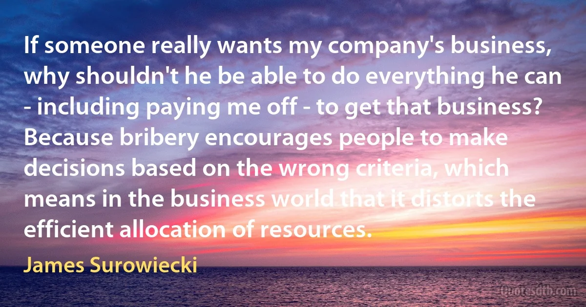 If someone really wants my company's business, why shouldn't he be able to do everything he can - including paying me off - to get that business? Because bribery encourages people to make decisions based on the wrong criteria, which means in the business world that it distorts the efficient allocation of resources. (James Surowiecki)