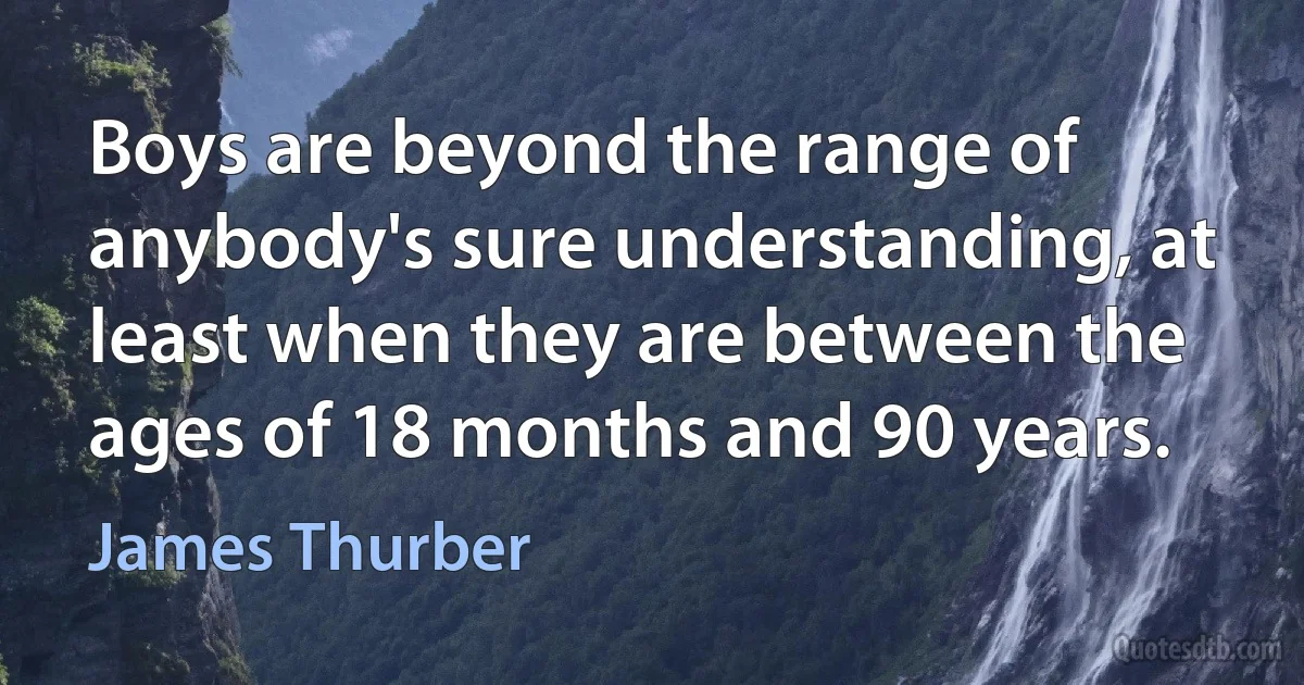 Boys are beyond the range of anybody's sure understanding, at least when they are between the ages of 18 months and 90 years. (James Thurber)