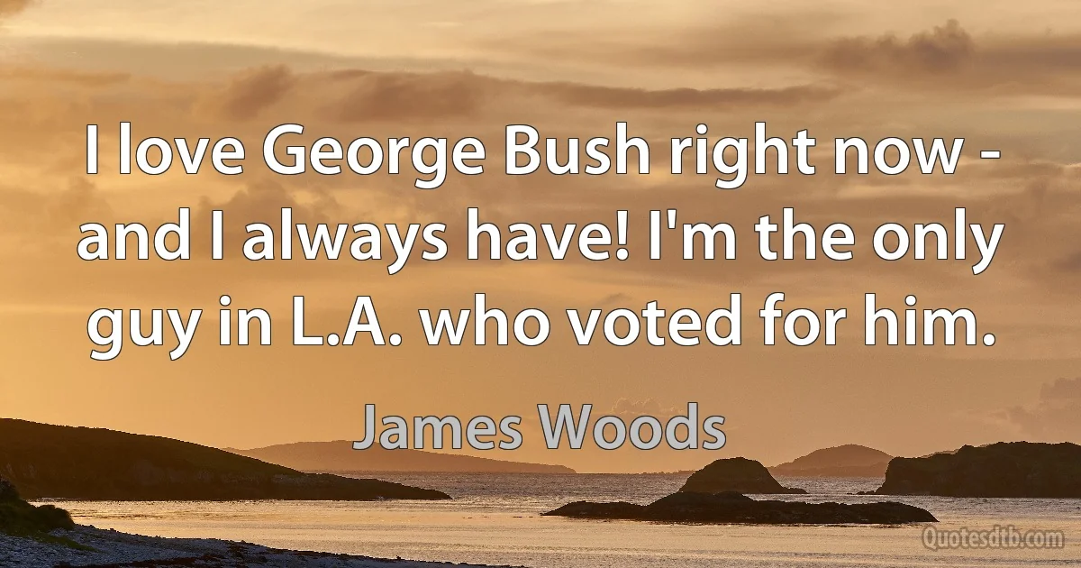 I love George Bush right now - and I always have! I'm the only guy in L.A. who voted for him. (James Woods)