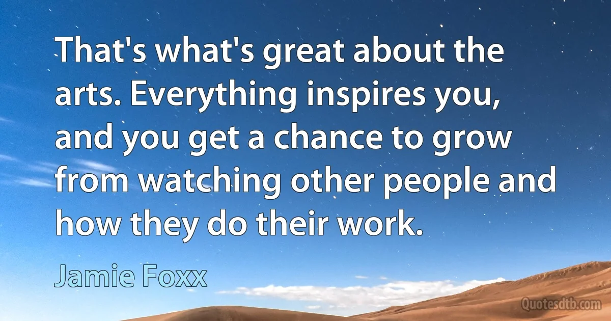 That's what's great about the arts. Everything inspires you, and you get a chance to grow from watching other people and how they do their work. (Jamie Foxx)