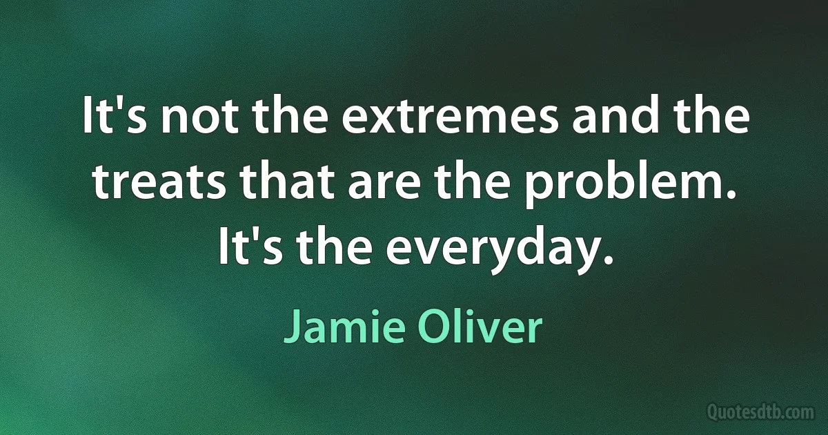 It's not the extremes and the treats that are the problem. It's the everyday. (Jamie Oliver)