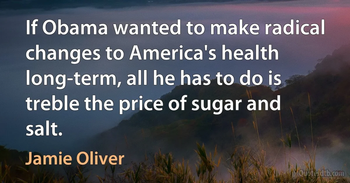 If Obama wanted to make radical changes to America's health long-term, all he has to do is treble the price of sugar and salt. (Jamie Oliver)