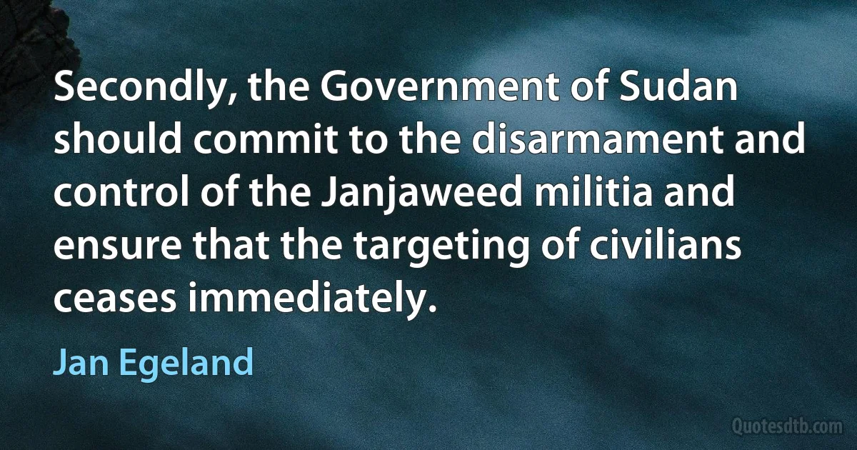 Secondly, the Government of Sudan should commit to the disarmament and control of the Janjaweed militia and ensure that the targeting of civilians ceases immediately. (Jan Egeland)