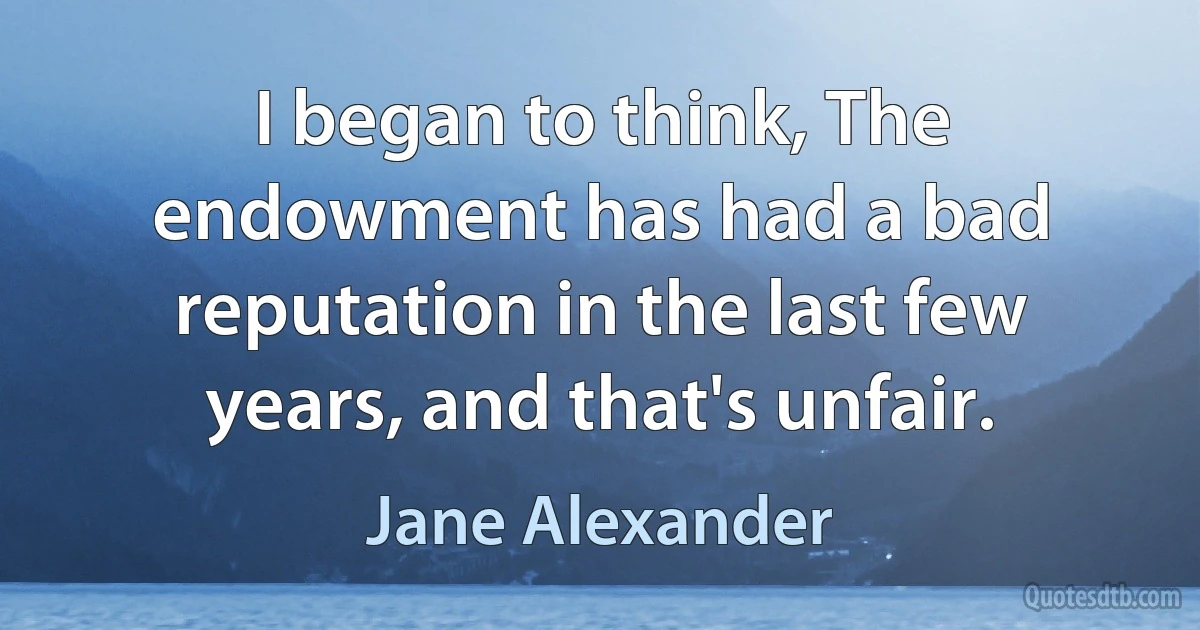 I began to think, The endowment has had a bad reputation in the last few years, and that's unfair. (Jane Alexander)