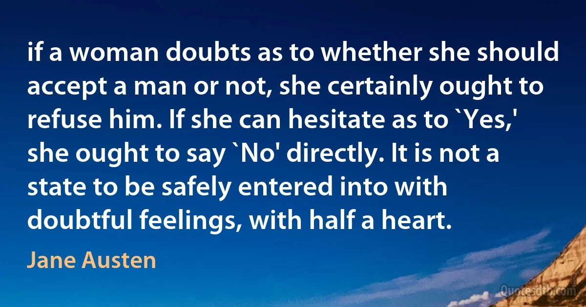 if a woman doubts as to whether she should accept a man or not, she certainly ought to refuse him. If she can hesitate as to `Yes,' she ought to say `No' directly. It is not a state to be safely entered into with doubtful feelings, with half a heart. (Jane Austen)