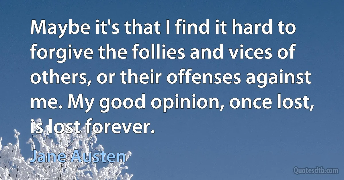 Maybe it's that I find it hard to forgive the follies and vices of others, or their offenses against me. My good opinion, once lost, is lost forever. (Jane Austen)