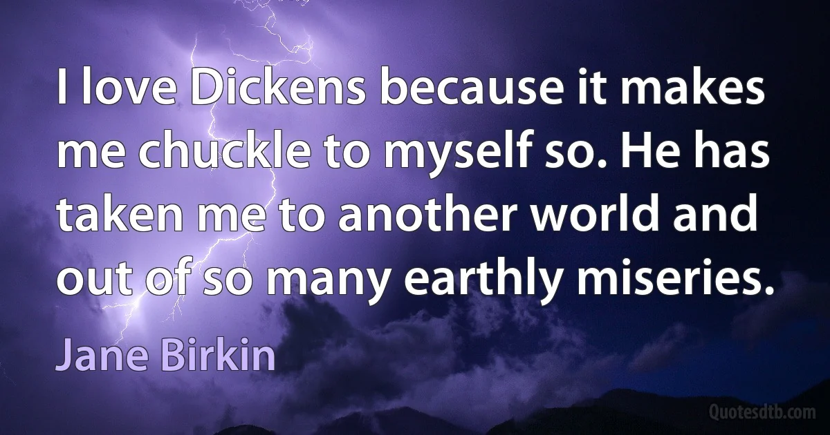 I love Dickens because it makes me chuckle to myself so. He has taken me to another world and out of so many earthly miseries. (Jane Birkin)