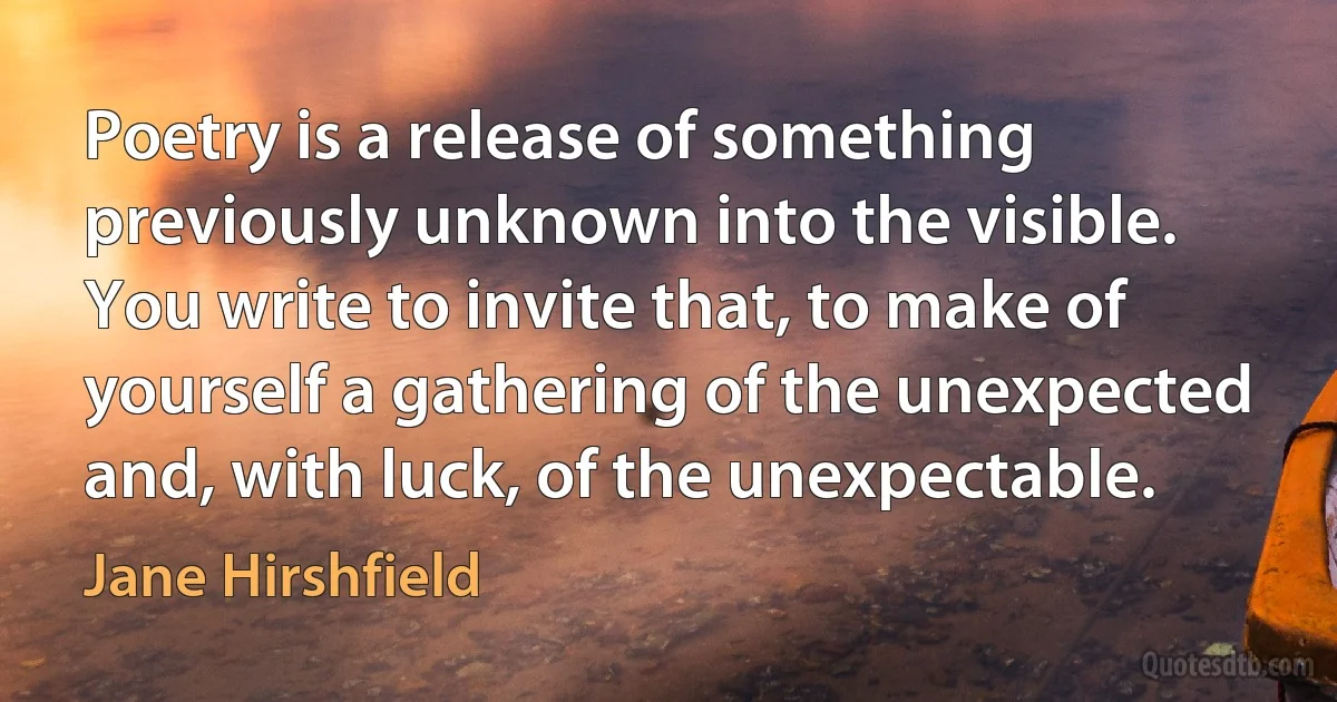 Poetry is a release of something previously unknown into the visible. You write to invite that, to make of yourself a gathering of the unexpected and, with luck, of the unexpectable. (Jane Hirshfield)