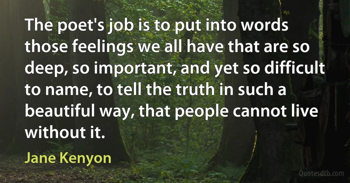 The poet's job is to put into words those feelings we all have that are so deep, so important, and yet so difficult to name, to tell the truth in such a beautiful way, that people cannot live without it. (Jane Kenyon)