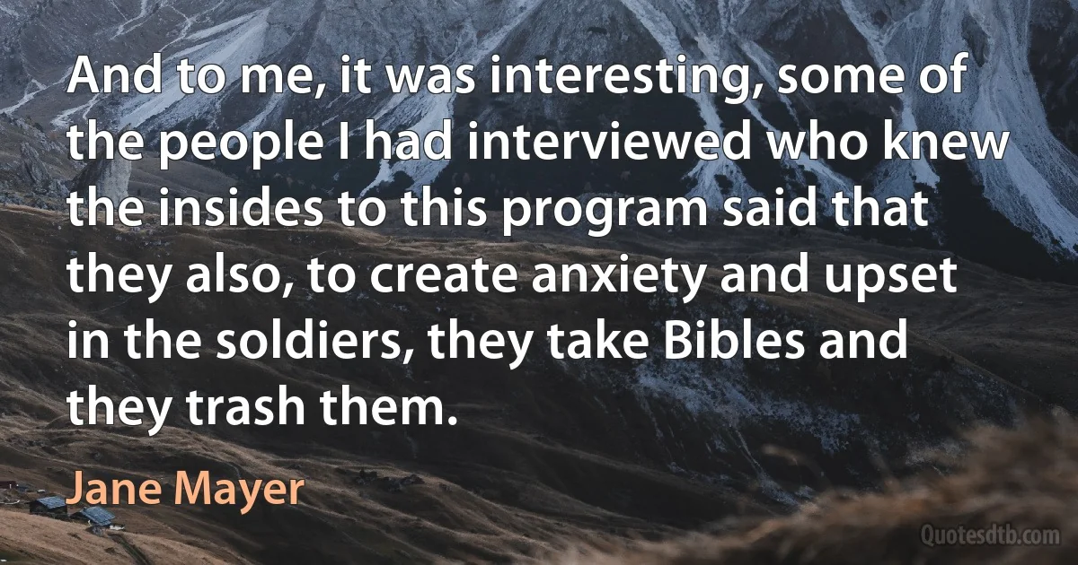 And to me, it was interesting, some of the people I had interviewed who knew the insides to this program said that they also, to create anxiety and upset in the soldiers, they take Bibles and they trash them. (Jane Mayer)