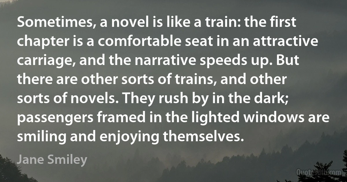 Sometimes, a novel is like a train: the first chapter is a comfortable seat in an attractive carriage, and the narrative speeds up. But there are other sorts of trains, and other sorts of novels. They rush by in the dark; passengers framed in the lighted windows are smiling and enjoying themselves. (Jane Smiley)