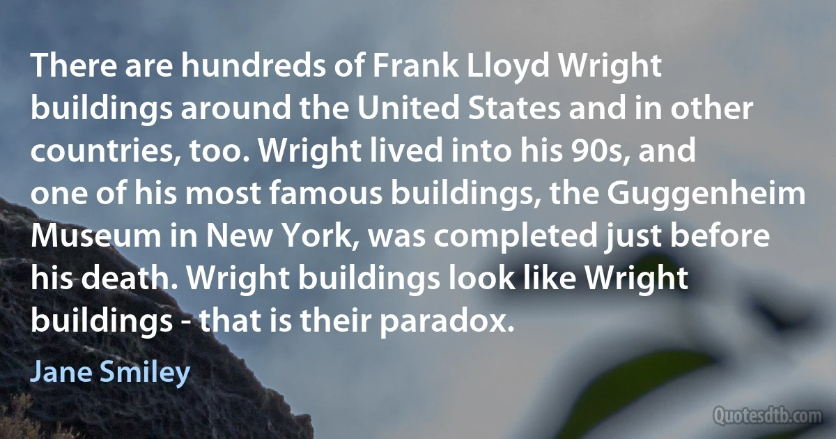 There are hundreds of Frank Lloyd Wright buildings around the United States and in other countries, too. Wright lived into his 90s, and one of his most famous buildings, the Guggenheim Museum in New York, was completed just before his death. Wright buildings look like Wright buildings - that is their paradox. (Jane Smiley)