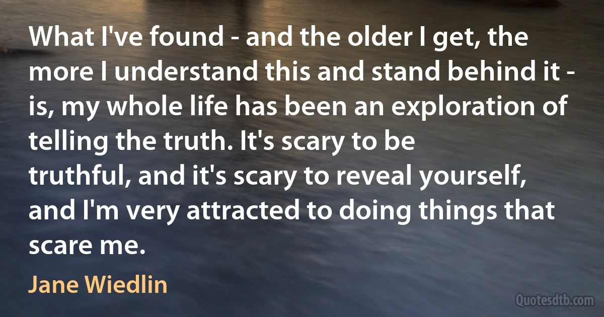 What I've found - and the older I get, the more I understand this and stand behind it - is, my whole life has been an exploration of telling the truth. It's scary to be truthful, and it's scary to reveal yourself, and I'm very attracted to doing things that scare me. (Jane Wiedlin)