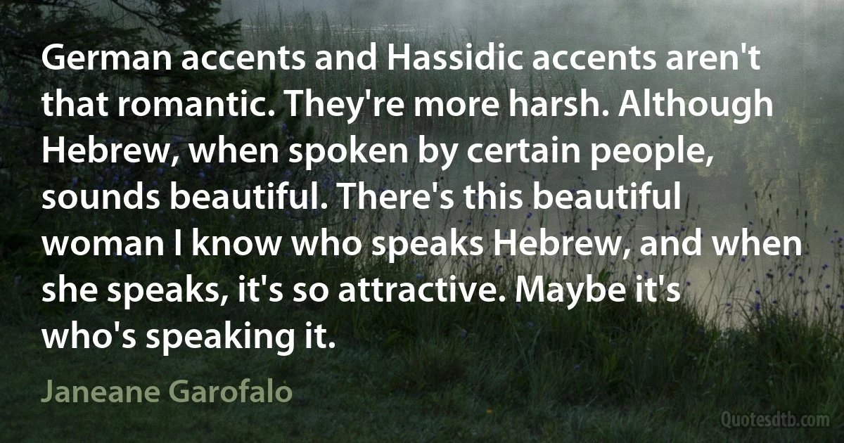 German accents and Hassidic accents aren't that romantic. They're more harsh. Although Hebrew, when spoken by certain people, sounds beautiful. There's this beautiful woman I know who speaks Hebrew, and when she speaks, it's so attractive. Maybe it's who's speaking it. (Janeane Garofalo)