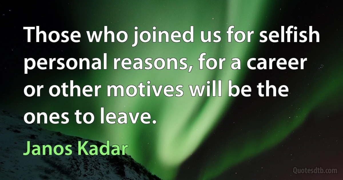 Those who joined us for selfish personal reasons, for a career or other motives will be the ones to leave. (Janos Kadar)