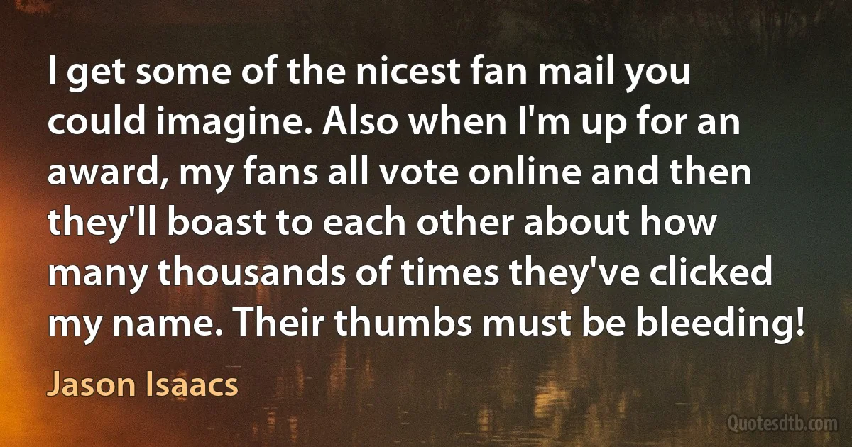 I get some of the nicest fan mail you could imagine. Also when I'm up for an award, my fans all vote online and then they'll boast to each other about how many thousands of times they've clicked my name. Their thumbs must be bleeding! (Jason Isaacs)