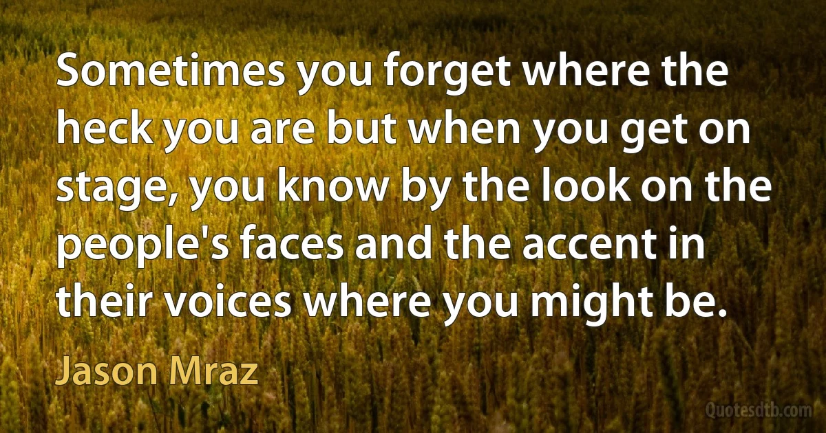 Sometimes you forget where the heck you are but when you get on stage, you know by the look on the people's faces and the accent in their voices where you might be. (Jason Mraz)