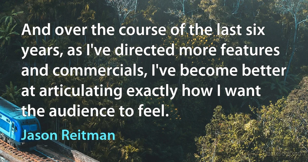 And over the course of the last six years, as I've directed more features and commercials, I've become better at articulating exactly how I want the audience to feel. (Jason Reitman)