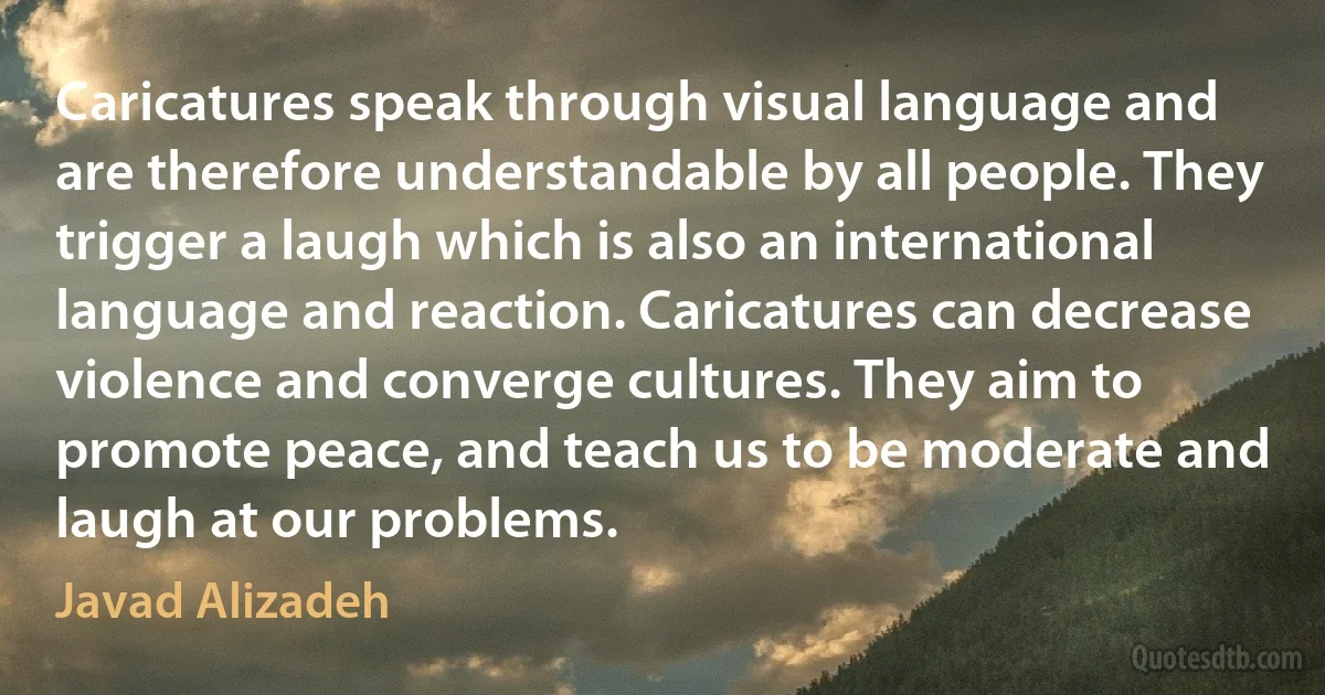 Caricatures speak through visual language and are therefore understandable by all people. They trigger a laugh which is also an international language and reaction. Caricatures can decrease violence and converge cultures. They aim to promote peace, and teach us to be moderate and laugh at our problems. (Javad Alizadeh)