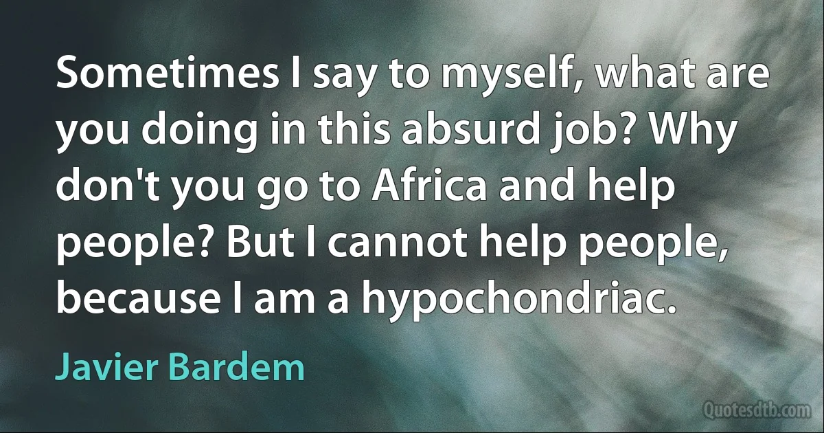 Sometimes I say to myself, what are you doing in this absurd job? Why don't you go to Africa and help people? But I cannot help people, because I am a hypochondriac. (Javier Bardem)